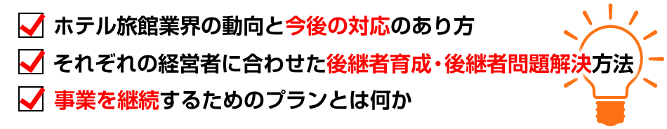 ホテル旅館業界の動向と今後の対応のあり方。それぞれの経営者に合わせた後継者育成・後継者問題解決方法。事業を継続するためのプランとは何か