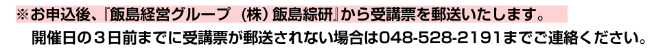 ※お申込後、『飯島経営グループ　(株）飯島綜研』から受講票を郵送いたします。開催日の３日前までに受講票が郵送されない場合は048-528-2191までご連絡ください。