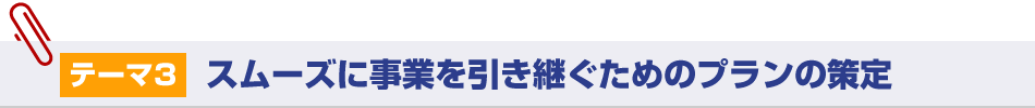 テーマ3：スムーズに事業を引き継ぐためのプランの策定